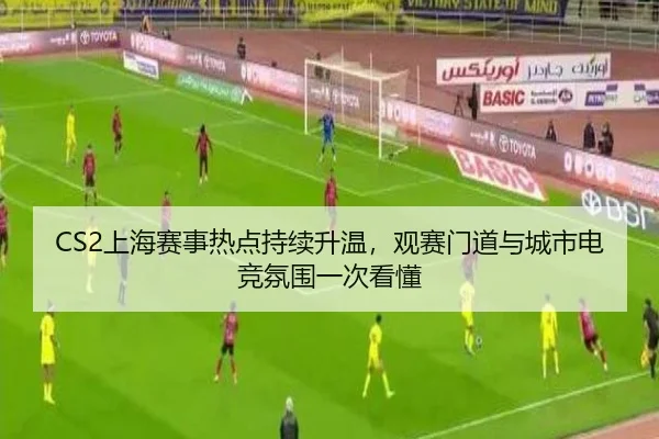 CS2上海赛事热点持续升温，观赛门道与城市电竞氛围一次看懂